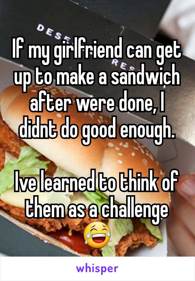 If my girlfriend can get up to make a sandwich after were done, I didnt do good enough.

Ive learned to think of them as a challenge 😂