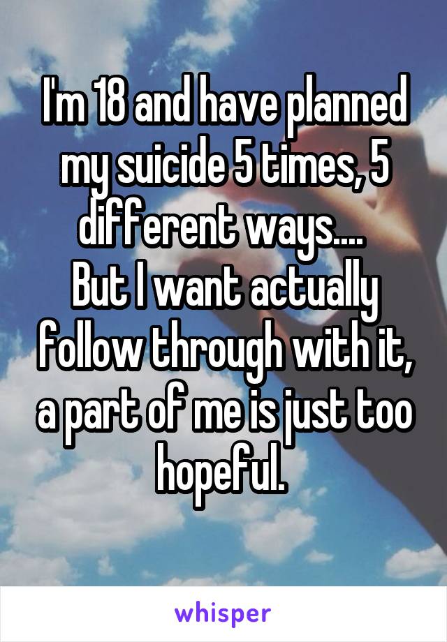 I'm 18 and have planned my suicide 5 times, 5 different ways.... 
But I want actually follow through with it, a part of me is just too hopeful. 
