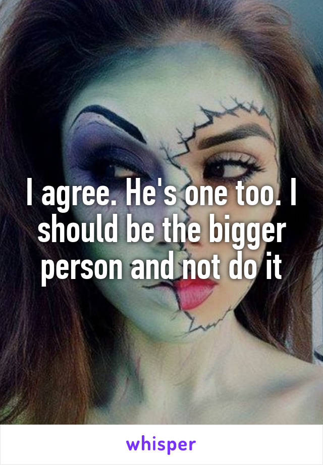 I agree. He's one too. I should be the bigger person and not do it