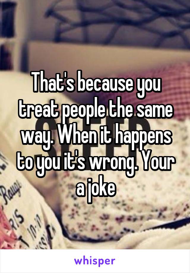 That's because you treat people the same way. When it happens to you it's wrong. Your a joke