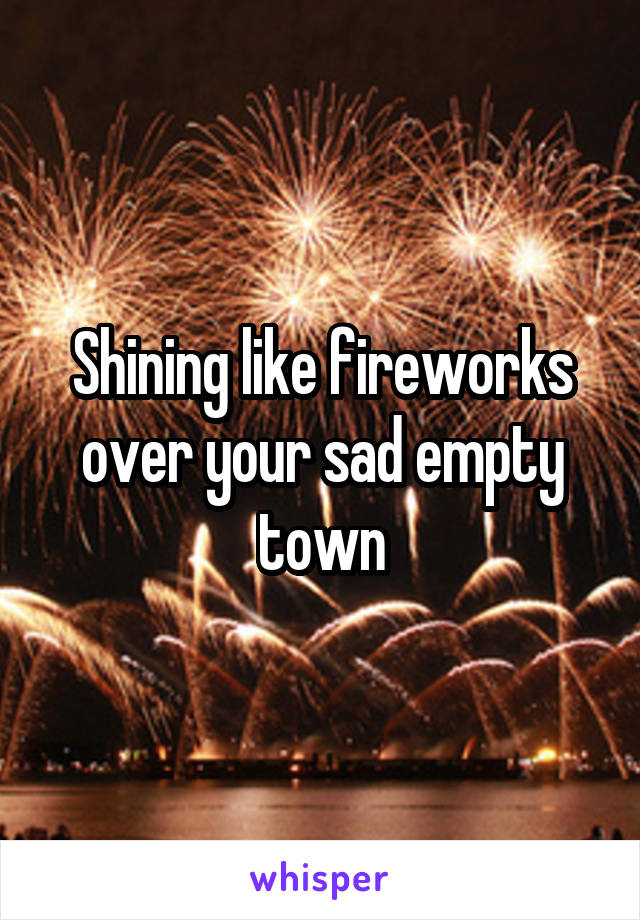Shining like fireworks over your sad empty town