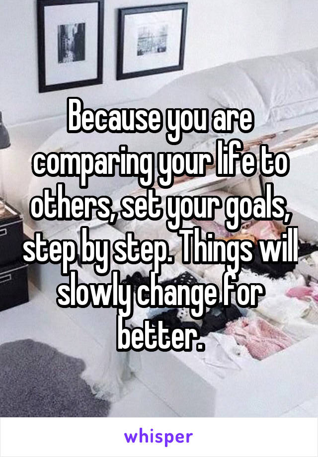 Because you are comparing your life to others, set your goals, step by step. Things will slowly change for better.
