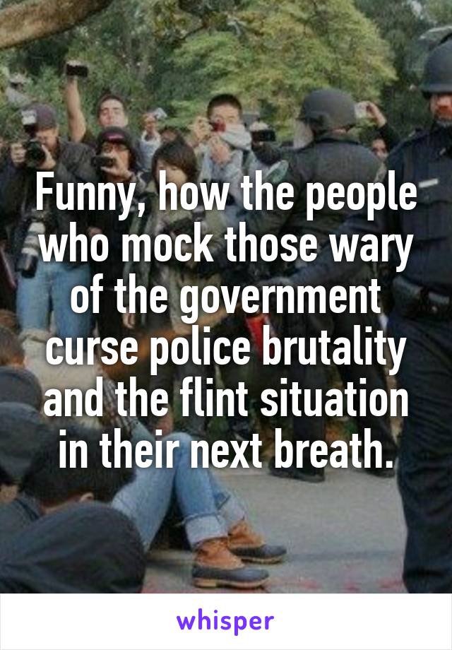 Funny, how the people who mock those wary of the government curse police brutality and the flint situation in their next breath.