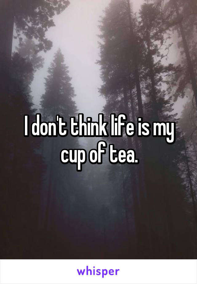 I don't think life is my cup of tea.