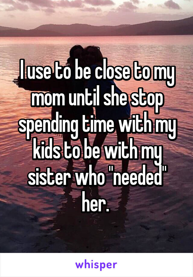 I use to be close to my mom until she stop spending time with my kids to be with my sister who "needed" her. 