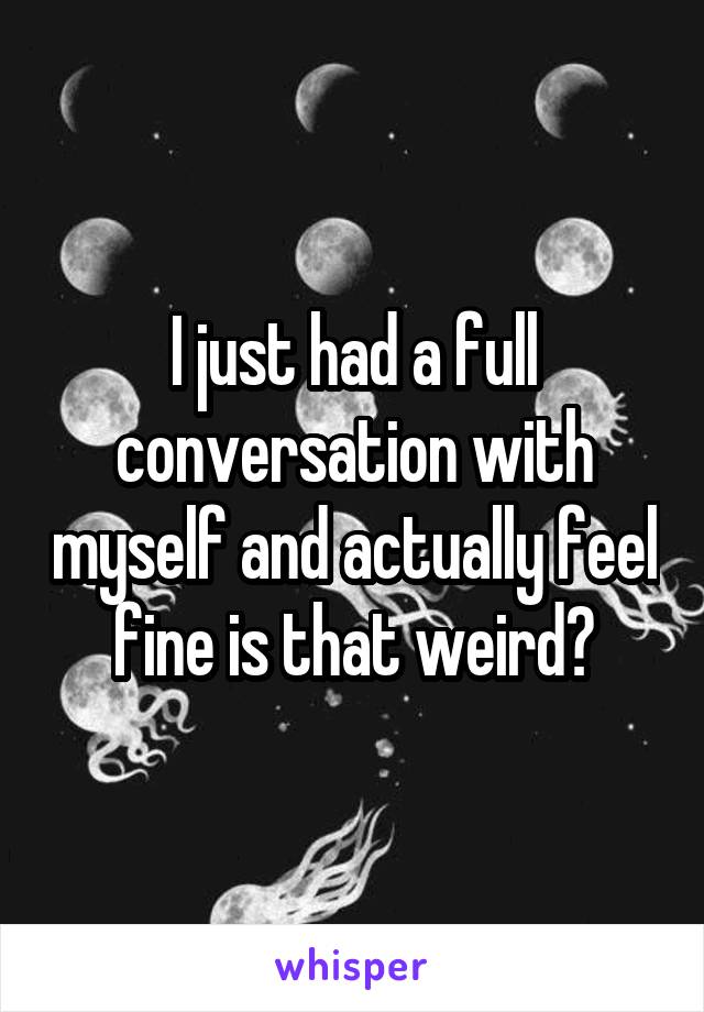 I just had a full conversation with myself and actually feel fine is that weird?