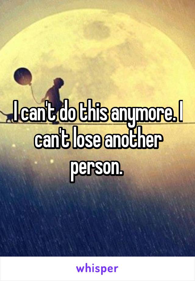 I can't do this anymore. I can't lose another person. 