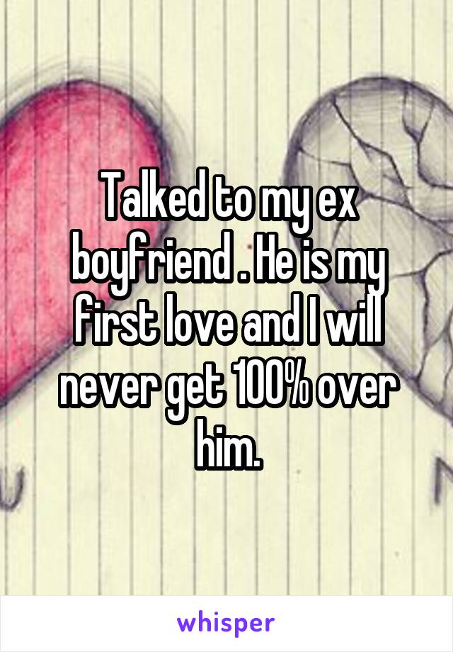 Talked to my ex boyfriend . He is my first love and I will never get 100% over him.