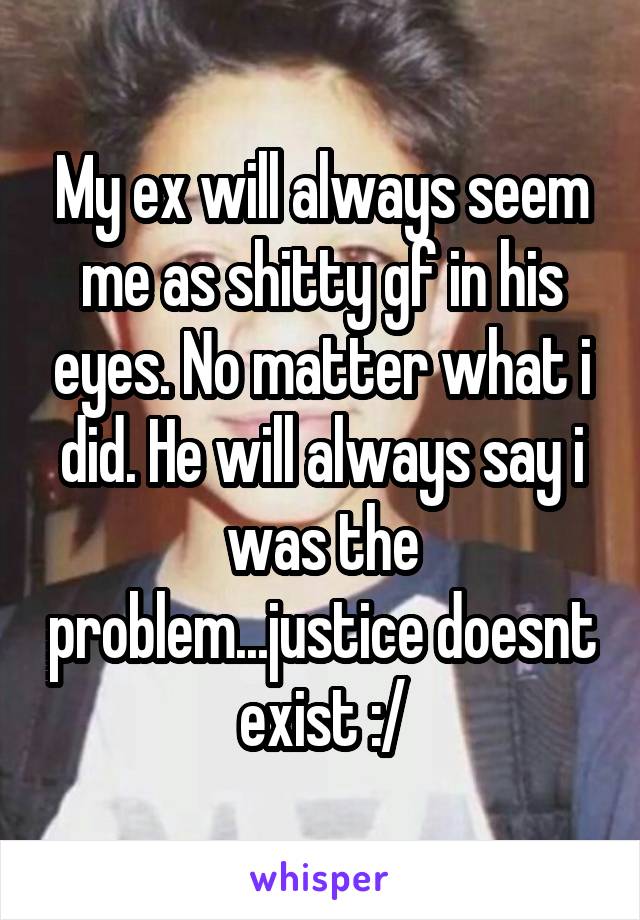 My ex will always seem me as shitty gf in his eyes. No matter what i did. He will always say i was the problem...justice doesnt exist :/