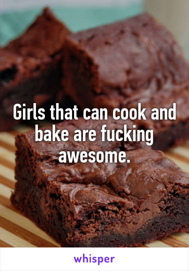 Girls that can cook and bake are fucking awesome.
