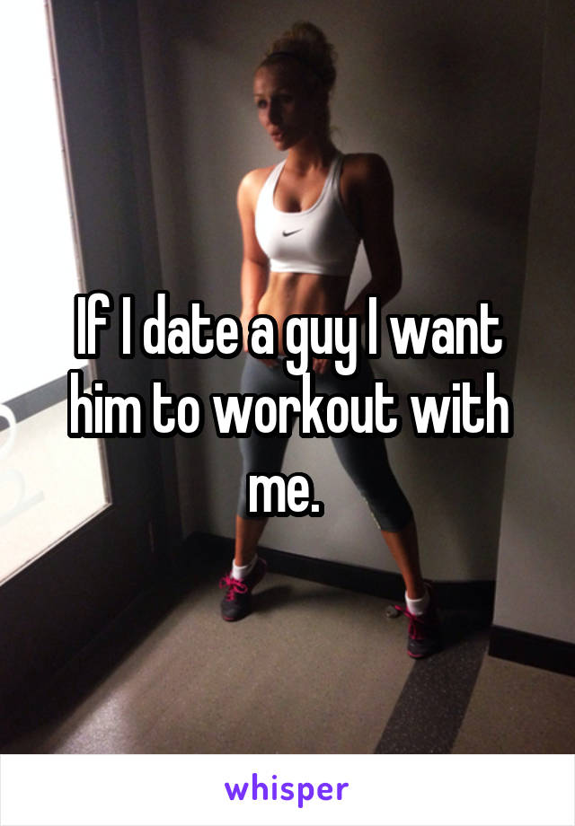 If I date a guy I want him to workout with me. 