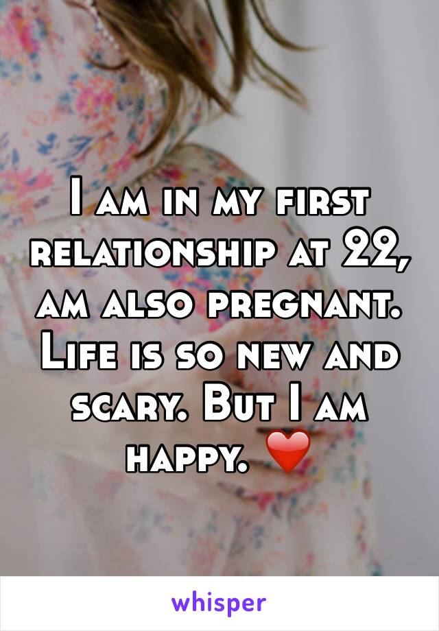 I am in my first relationship at 22, am also pregnant. Life is so new and scary. But I am happy. ❤️