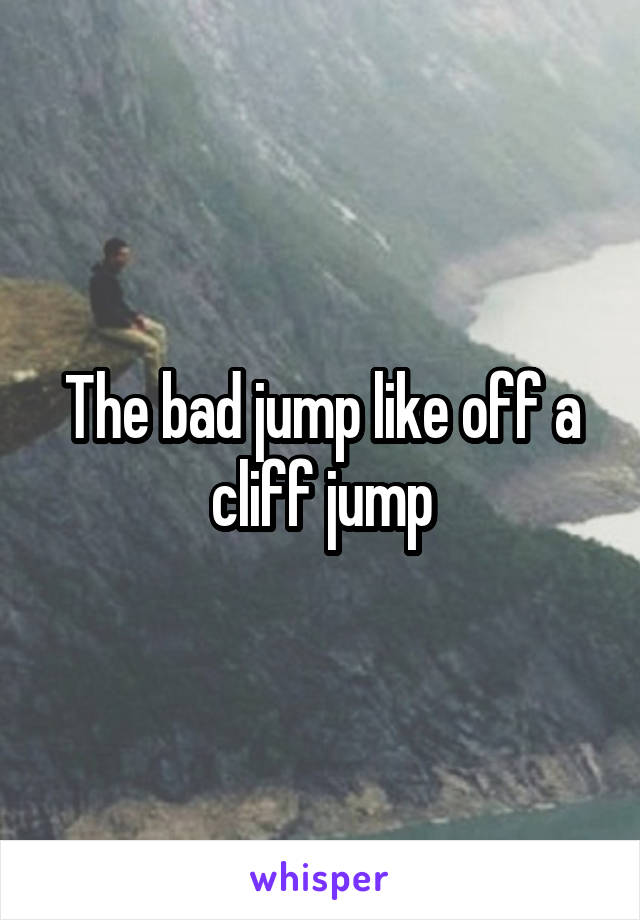 The bad jump like off a cliff jump