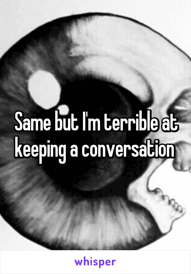 Same but I'm terrible at keeping a conversation 
