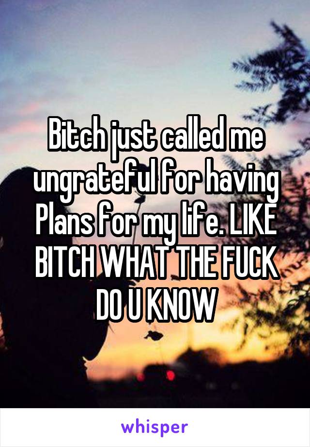 Bitch just called me ungrateful for having Plans for my life. LIKE BITCH WHAT THE FUCK DO U KNOW