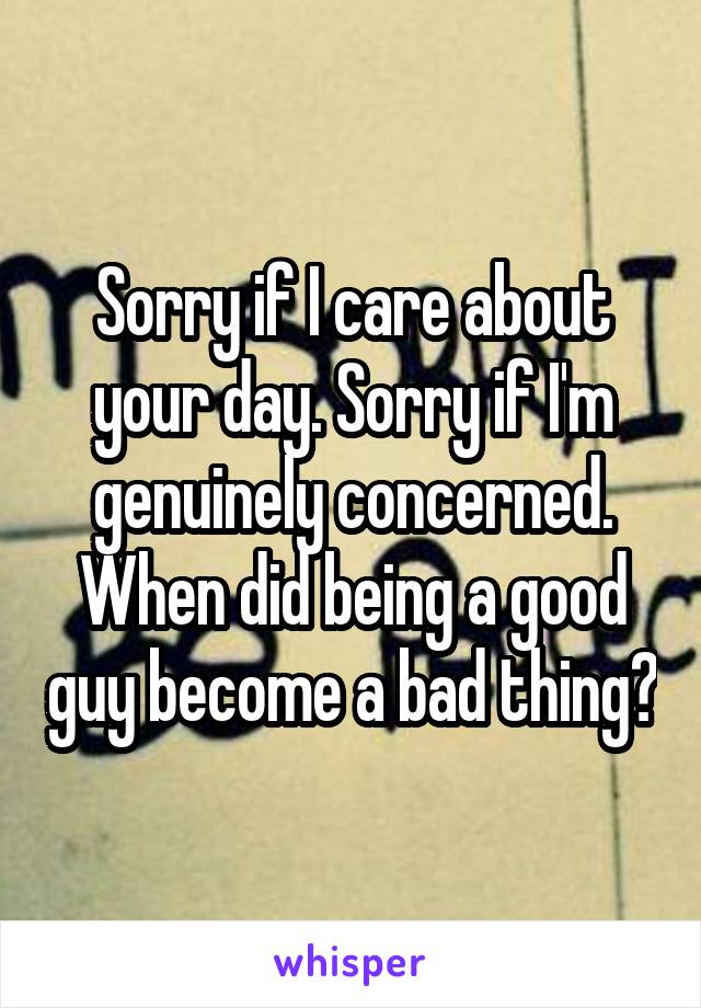 Sorry if I care about your day. Sorry if I'm genuinely concerned. When did being a good guy become a bad thing?