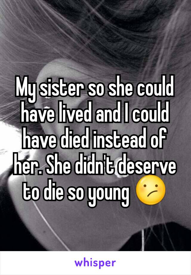 My sister so she could have lived and I could have died instead of her. She didn't deserve to die so young 😕