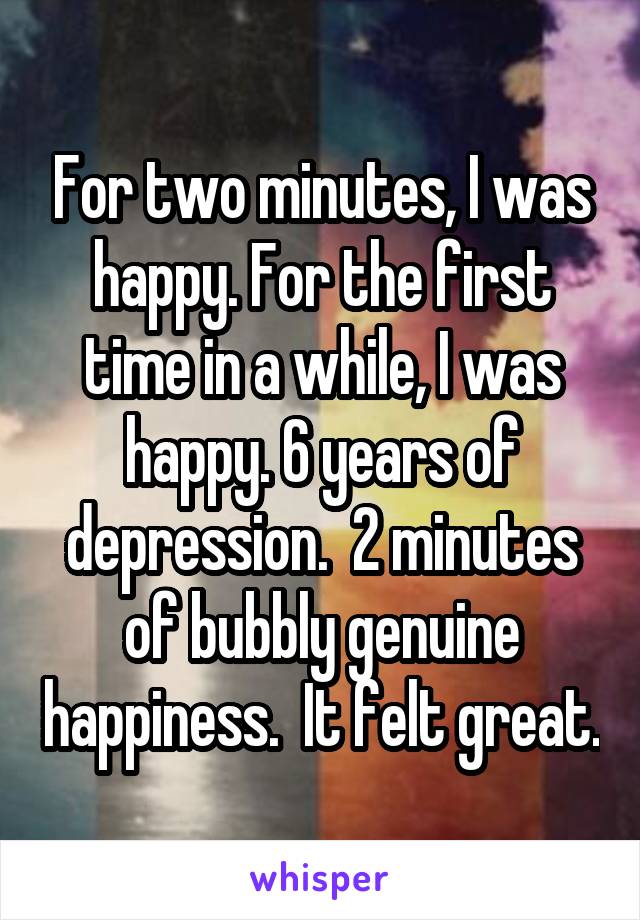 For two minutes, I was happy. For the first time in a while, I was happy. 6 years of depression.  2 minutes of bubbly genuine happiness.  It felt great.