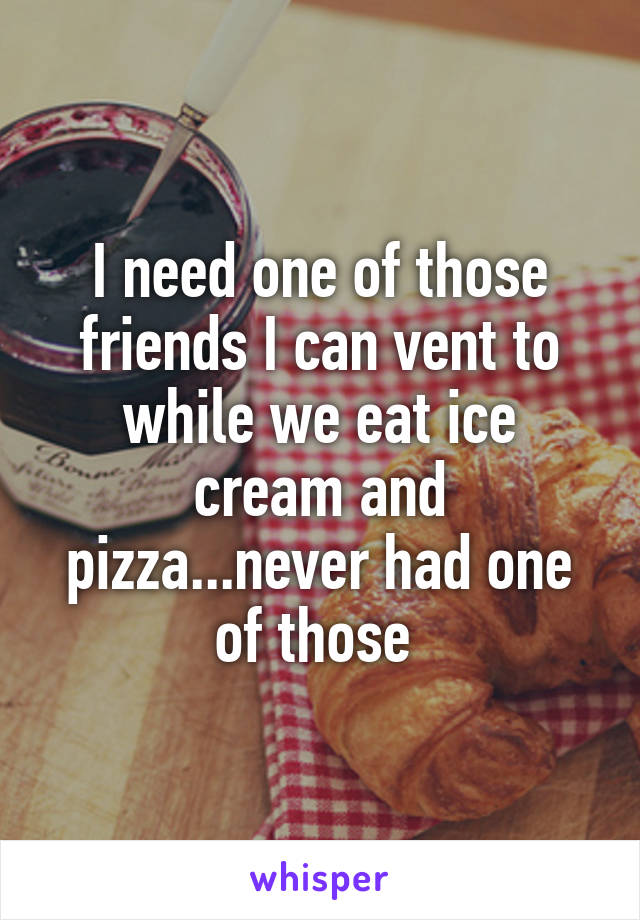 I need one of those friends I can vent to while we eat ice cream and pizza...never had one of those 