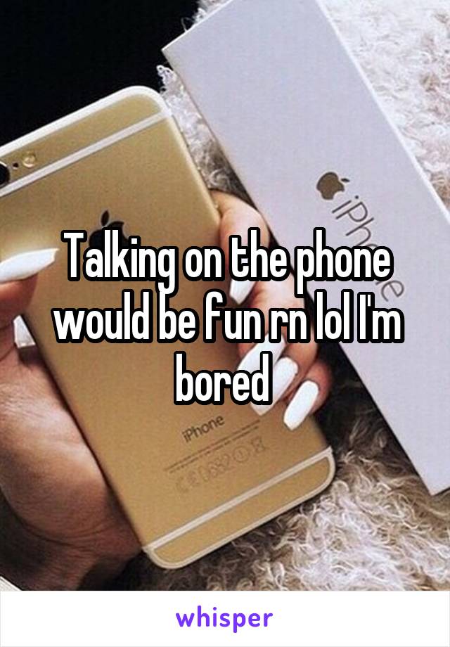 Talking on the phone would be fun rn lol I'm bored 