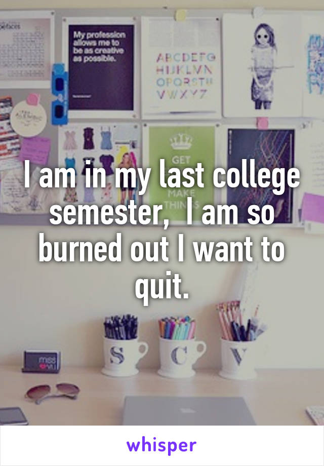 I am in my last college semester,  I am so burned out I want to quit.