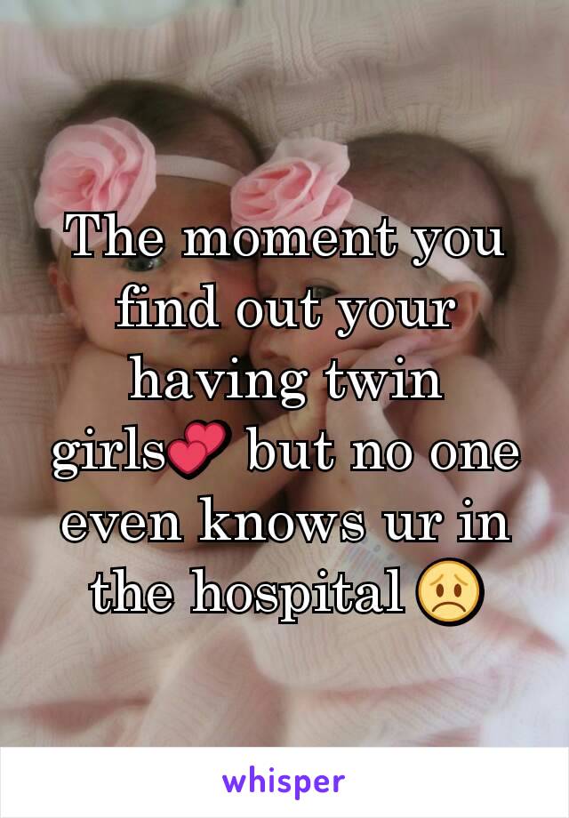 The moment you find out your having twin girls💕 but no one even knows ur in the hospital 😞