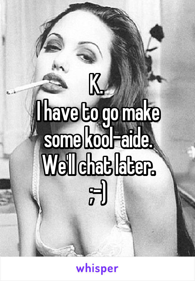 K. 
I have to go make some kool-aide.
We'll chat later.
;-)