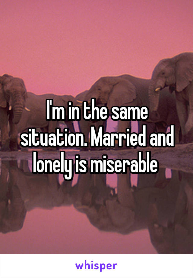 I'm in the same situation. Married and lonely is miserable 