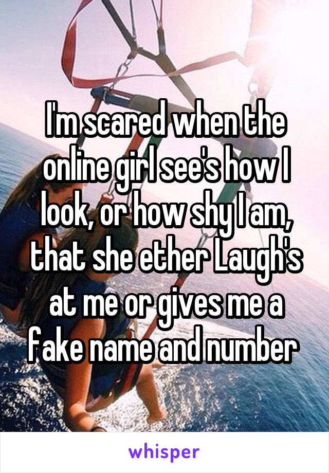 I'm scared when the online girl see's how I look, or how shy I am, that she ether Laugh's at me or gives me a fake name and number 