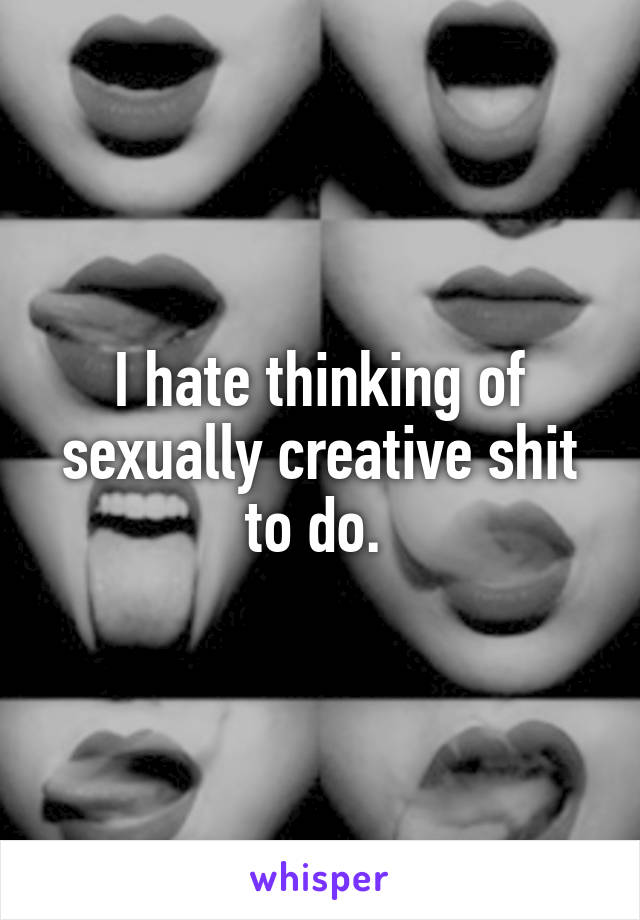 I hate thinking of sexually creative shit to do. 