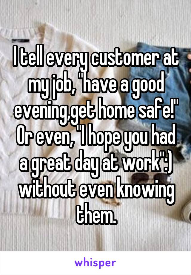 I tell every customer at my job, "have a good evening,get home safe!" Or even, "I hope you had a great day at work":) without even knowing them.
