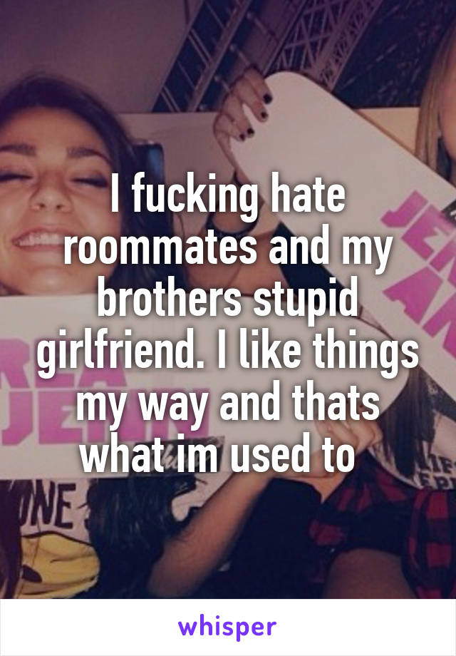I fucking hate roommates and my brothers stupid girlfriend. I like things my way and thats what im used to  