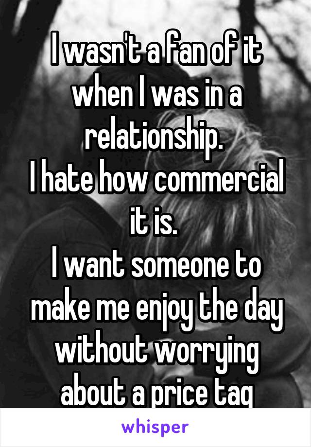 I wasn't a fan of it when I was in a relationship. 
I hate how commercial it is. 
I want someone to make me enjoy the day without worrying about a price tag