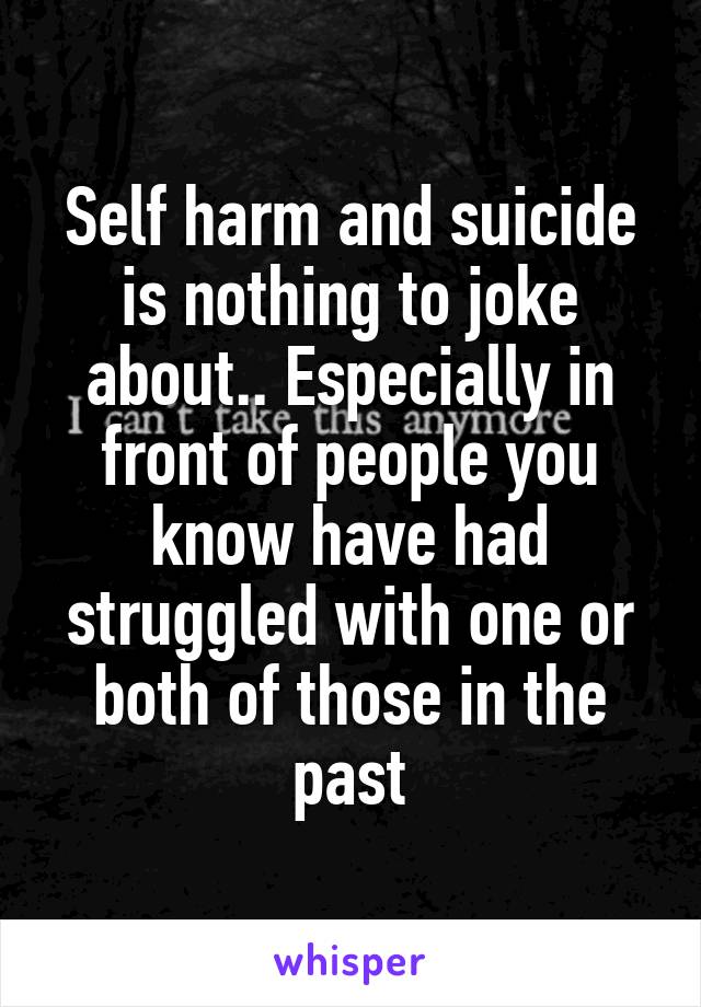 Self harm and suicide is nothing to joke about.. Especially in front of people you know have had struggled with one or both of those in the past