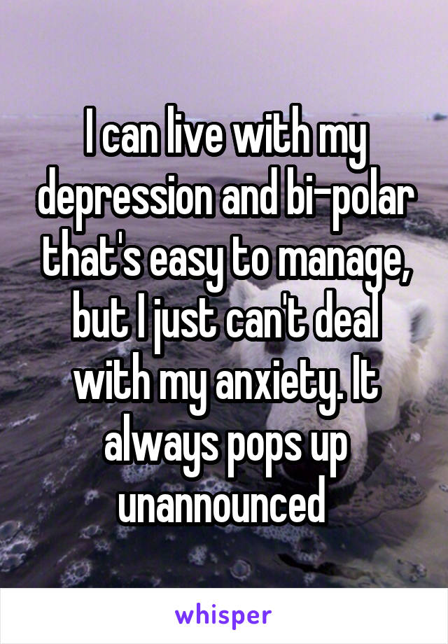 I can live with my depression and bi-polar that's easy to manage, but I just can't deal with my anxiety. It always pops up unannounced 