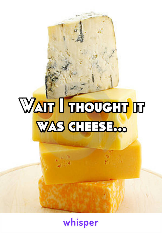 Wait I thought it was cheese...