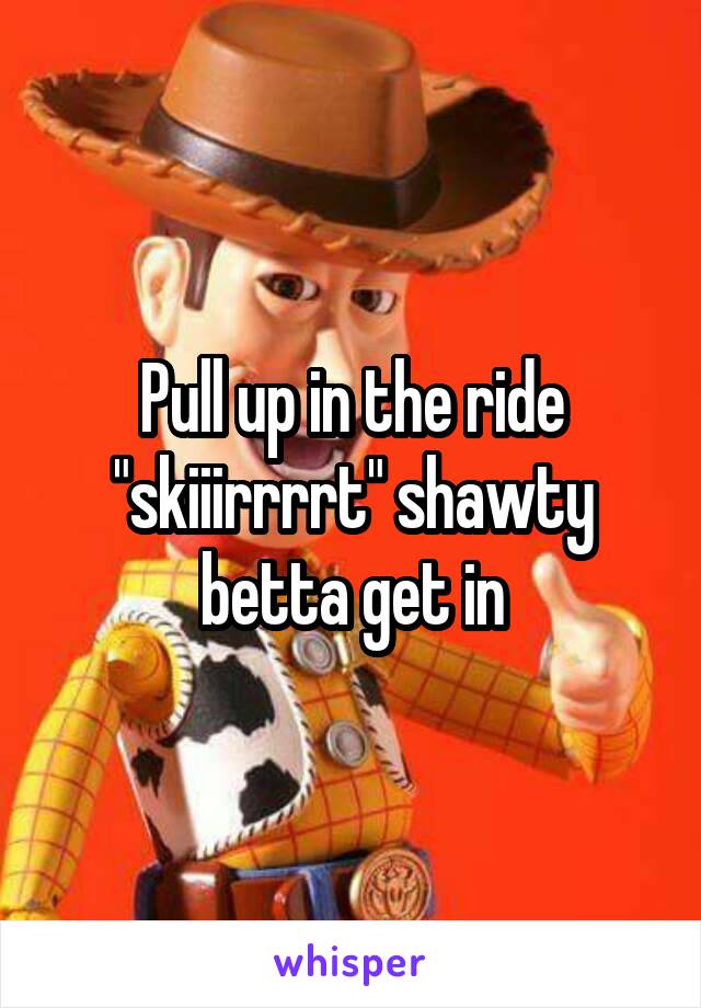 Pull up in the ride "skiiirrrrt" shawty betta get in