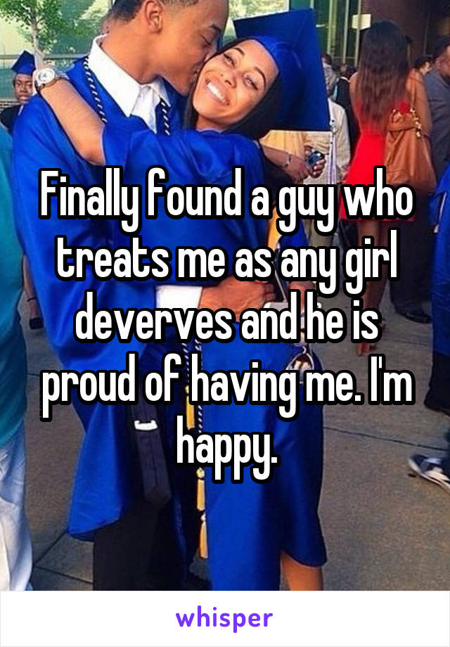 Finally found a guy who treats me as any girl deverves and he is proud of having me. I'm happy.