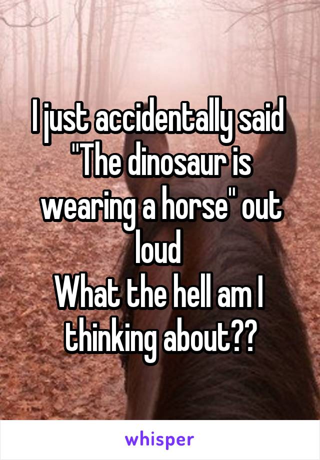 I just accidentally said 
"The dinosaur is wearing a horse" out loud 
What the hell am I  thinking about??