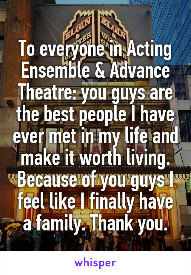 To everyone in Acting Ensemble & Advance Theatre: you guys are the best people I have ever met in my life and make it worth living. Because of you guys I feel like I finally have a family. Thank you.