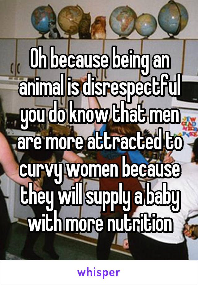 Oh because being an animal is disrespectful you do know that men are more attracted to curvy women because they will supply a baby with more nutrition
