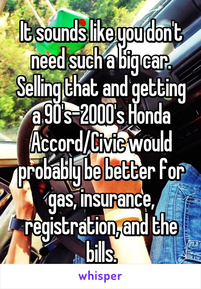 It sounds like you don't need such a big car. Selling that and getting a 90's-2000's Honda Accord/Civic would probably be better for gas, insurance, registration, and the bills.