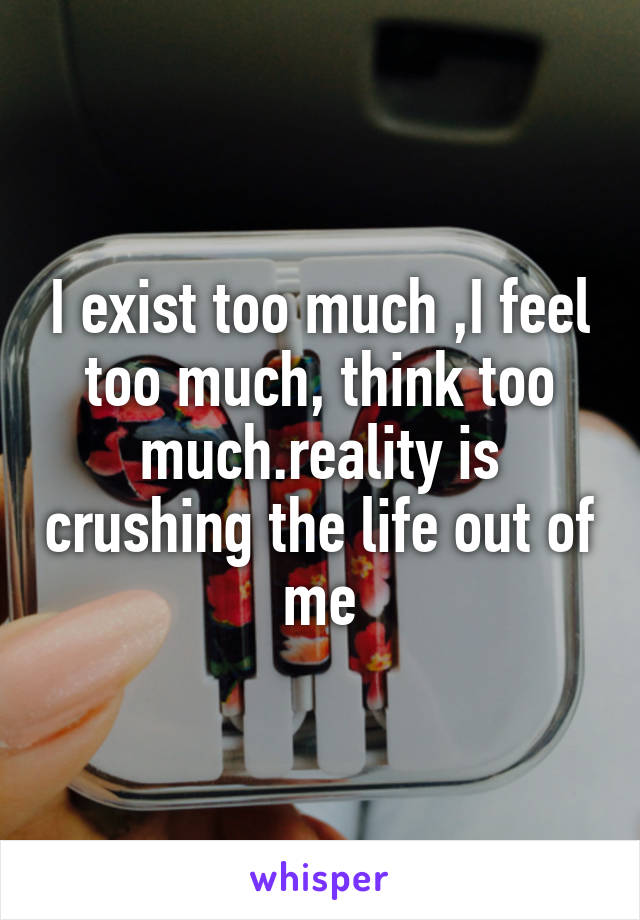 I exist too much ,I feel too much, think too much.reality is crushing the life out of me