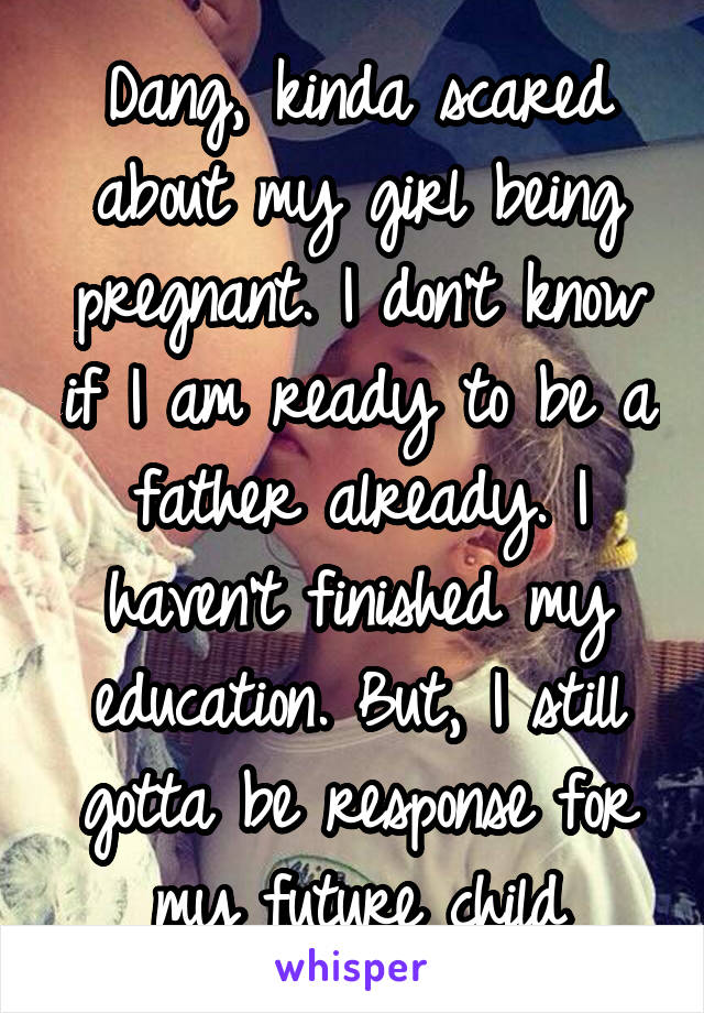 Dang, kinda scared about my girl being pregnant. I don't know if I am ready to be a father already. I haven't finished my education. But, I still gotta be response for my future child