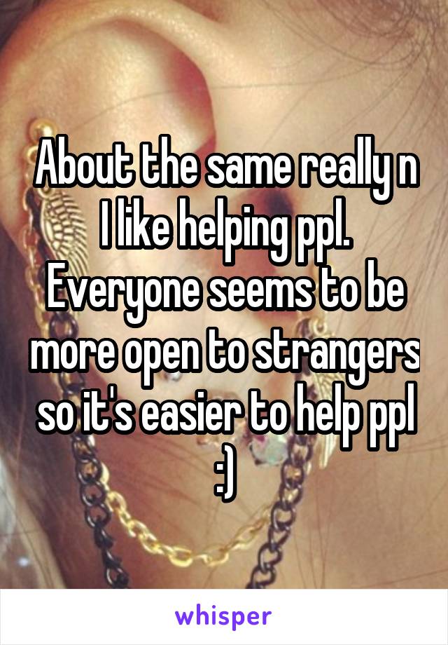 About the same really n I like helping ppl.
Everyone seems to be more open to strangers so it's easier to help ppl :)