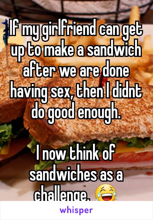 If my girlfriend can get up to make a sandwich after we are done having sex, then I didnt do good enough.

I now think of sandwiches as a challenge. 😂
