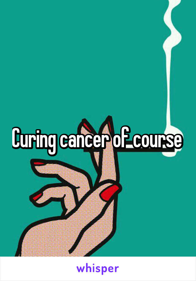 Curing cancer of course 