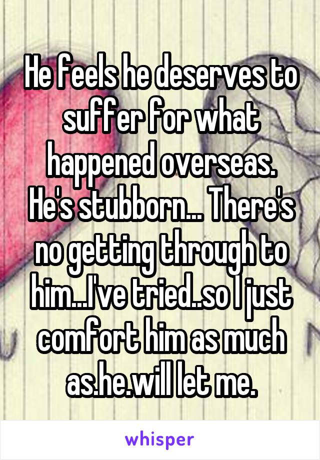 He feels he deserves to suffer for what happened overseas.
He's stubborn... There's no getting through to him...I've tried..so I just comfort him as much as.he.will let me.