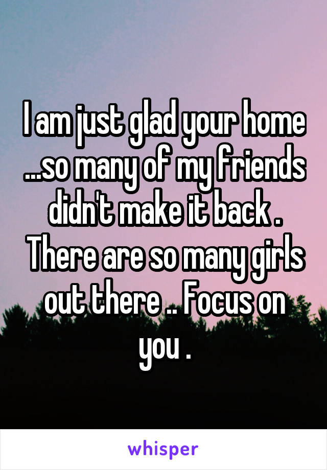 I am just glad your home ...so many of my friends didn't make it back . There are so many girls out there .. Focus on you .