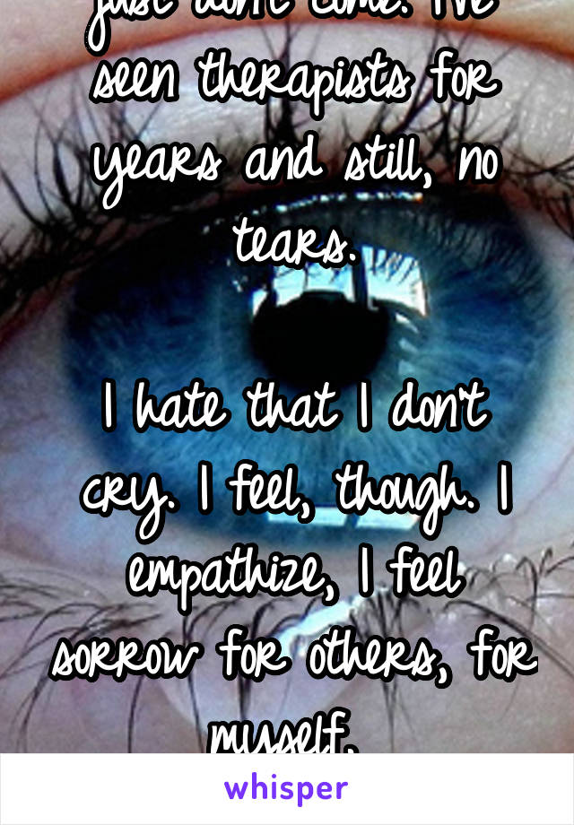I don't cry. The tears just don't come. I've seen therapists for years and still, no tears.

I hate that I don't cry. I feel, though. I empathize, I feel sorrow for others, for myself. 

But no tears.